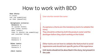 How to work with BDD
User Story:
A [role] 
can [do something]  
so that [benefits]
Acceptance criteria:
Scenario 1:
If [given state]
and [other state] 
when [event]  
then it should [do something]
and [another thing]
Scenario 2
Scenario 3
Other tests:
Scenario 4
Scenario 5
(Unit tests)
User stories remain the same
Acceptance criteria are the mandatory tests to validate the
story.
They should be written by both the product owner and the
developer before they start working on the ticket
Other tests are not here to validate the feature but to avoid
regressions and should test specific parts of the experience
Unit tests should not be described in the story, but present in
the code
 