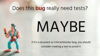 Does this bug really need tests?
MAYBE
if it’s a recurrent or critical/blocker bug, you should
consider creating a test to avoid it
 
