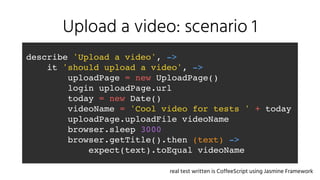 Upload a video: scenario 1
describe 'Upload a video', ->
it 'should upload a video', ->
uploadPage = new UploadPage()
login uploadPage.url
today = new Date()
videoName = 'Cool video for tests ' + today
uploadPage.uploadFile videoName
browser.sleep 3000
browser.getTitle().then (text) ->
expect(text).toEqual videoName
real test written is CoffeeScript using Jasmine Framework
 
