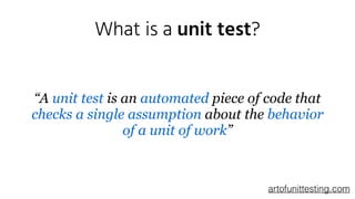 What is a unit test?
“A unit test is an automated piece of code that
checks a single assumption about the behavior
of a unit of work”
artofunittesting.com
 