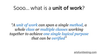 Sooo… what is a unit of work?
“A unit of work can span a single method, a
whole class or multiple classes working
together to achieve one single logical purpose
that can be verified”
artofunittesting.com
 