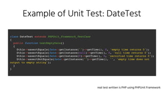 Example of Unit Test: DateTest
class DateTest extends PHPUnit_Framework_TestCase
{
public function testEmptyDate()
{
$this->assertEquals(Date::getInstance('')->getTime(), 0, 'empty time returns 0');
$this->assertEquals(Date::getInstance(null)->getTime(), 0, 'null time returns 0');
$this->assertEquals(Date::getInstance(0)->getTime(), 0, 'zeroified time returns 0');
$this->assertNotEquals(Date::getInstance('')->getTime(), '', 'empty time does not
output to empty string');
}
}
real test written is PHP using PHPUnit Framework
 