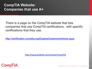 CompTIA Website: 
Companies that use A+ 
There is a page on the CompTIA website that lists 
companies that use CompTIA certifications, with specific 
certifications that they use. 
http://certification.comptia.org/ExploreCareers/whohires.aspx 
14 
http://www.testbells.com/vendor/CompTIA 
 