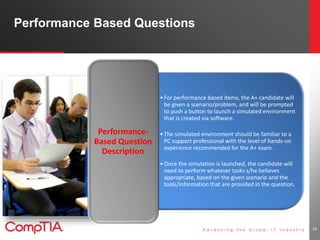 Performance Based Questions 
19 
• For performance based items, the A+ candidate will 
be given a scenario/problem, and will be prompted 
to push a button to launch a simulated environment 
that is created via software. 
• The simulated environment should be familiar to a 
PC support professional with the level of hands-on 
experience recommended for the A+ exam. 
•Once the simulation is launched, the candidate will 
need to perform whatever tasks s/he believes 
appropriate, based on the given scenario and the 
tools/information that are provided in the question. 
Performance- 
Based Question 
Description 
 