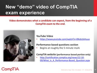 New “demo” video of CompTIA 
exam experience 
YouTube Video 
• https://www.youtube.com/watch?v=0NsbJLkHuuo 
Performance based questions section 
• Begins at roughly the 5 minute mark 
CompTIA website (performance based portion only) 
• http://certification.comptia.org/news/12-10- 
09/What_Is_A_Performance-Based_Question.aspx 
22 
Video demonstrates what a candidate can expect, from the beginning of a 
CompTIA exam to the end. 
 