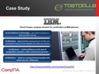 Case Study 
7 
Chuck Cooper, program director for certification at IBM believes: 
To be Proficient in Technology…. you need to build your 
skills and take training 
Certifications - are a baseline measurement of skills and 
a consistent measure that validates the skills you achieve 
Certifications - build confidence on the part of 
prospective customers, sellers and business partners 
Certifications - listed on a proposal denote people with 
whom you can collaborate 
http://www.testbells.com/vendor/CompTIA 
 