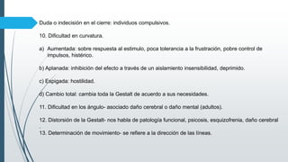 Duda o indecisión en el cierre: individuos compulsivos.
10. Dificultad en curvatura.
a) Aumentada: sobre respuesta al estimulo, poca tolerancia a la frustración, pobre control de
impulsos, histérico.
b) Aplanada: inhibición del efecto a través de un aislamiento insensibilidad, deprimido.
c) Espigada: hostilidad.
d) Cambio total: cambia toda la Gestalt de acuerdo a sus necesidades.
11. Dificultad en los ángulo- asociado daño cerebral o daño mental (adultos).
12. Distorsión de la Gestalt- nos habla de patología funcional, psicosis, esquizofrenia, daño cerebral
.
13. Determinación de movimiento- se refiere a la dirección de las líneas.
 