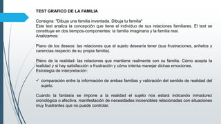 TEST GRAFICO DE LA FAMILIA
Consigna: "Dibuja una familia inventada. Dibuja tu familia"
Este test analiza la concepción que tiene el individuo de sus relaciones familiares. El test se
constituye en dos tiempos-componentes: la familia imaginaria y la familia real.
Analizamos:
Plano de los deseos: las relaciones que el sujeto desearía tener (sus frustraciones, anhelos y
carencias respecto de su propia familia).
Plano de la realidad: las relaciones que mantiene realmente con su familia. Cómo acepta la
realidad y si hay satisfacción o frustración y cómo intenta manejar dichas emociones.
Estrategia de interpretación:
 comparación entre la información de ambas familias y valoración del sentido de realidad del
sujeto.
Cuando la fantasía se impone a la realidad el sujeto nos estará indicando inmadurez
cronológica o afectiva, manifestación de necesidades incoercibles relacionadas con situaciones
muy frustrantes que no puede controlar.
 