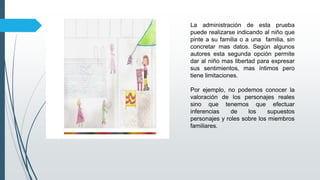 La administración de esta prueba
puede realizarse indicando al niño que
pinte a su familia o a una familia, sin
concretar mas datos. Según algunos
autores esta segunda opción permite
dar al niño mas libertad para expresar
sus sentimientos, mas íntimos pero
tiene limitaciones.
Por ejemplo, no podemos conocer la
valoración de los personajes reales
sino que tenemos que efectuar
inferencias de los supuestos
personajes y roles sobre los miembros
familiares.
 