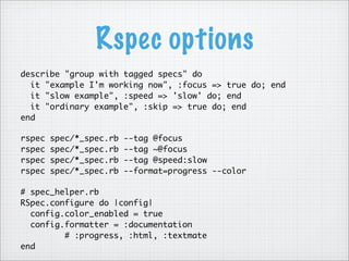 Rspec options
describe "group with tagged specs" do
it "example I'm working now", :focus => true do; end
it "slow example", :speed => 'slow' do; end
it "ordinary example", :skip => true do; end
end
rspec spec/*_spec.rb --tag @focus
rspec spec/*_spec.rb --tag ~@focus
rspec spec/*_spec.rb --tag @speed:slow
rspec spec/*_spec.rb --format=progress --color
# spec_helper.rb
RSpec.configure do |config|
config.color_enabled = true
config.formatter = :documentation
# :progress, :html, :textmate
end