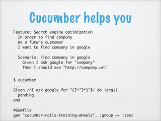 Cucumber helps you
Feature: Search engine optimization
  In order to find company
  As a future customer
  I want to find company in google

  Scenario: Find company in google
    Given I ask google for "company"
    Then I should see "http://company.url"


$ cucumber
...
Given /^I ask google for "([^"]*)"$/ do |arg1|
  pending
end

#Gemfile
gem "cucumber-rails-training-wheels", :group => :test
 