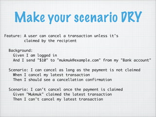 Make your scenario DRY
Feature: A user can cancel a transaction unless it's
claimed by the recipient
Background:
Given I am logged in
And I send "$10" to "mukmuk@example.com" from my "Bank account"
Scenario: I can cancel as long as the payment is not claimed
When I cancel my latest transaction
Then I should see a cancellation confirmation
Scenario: I can't cancel once the payment is claimed
Given "Mukmuk" claimed the latest transaction
Then I can't cancel my latest transaction