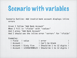 Scenario with variables
Scenario Outline: Add invalid bank account displays inline
errors
Given I follow "Add Bank Account"
When I fill in "<field>" with "<value>"
And I press "Add Bank Account"
And I should see the inline error "<error>" for "<field>"
Examples:
| field | value | error |
| Account | | Can't be blank |
| Account | Sixty five | Should be 1 to 12 digits |
| Account | 1234567890123 | Should be 1 to 12 digits |