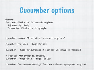 Cucumber options
@smoke
Feature: Find site in search engines
@javascript @wip
Scenario: Find site in google
cucumber --name "Find site in search engines"
cucumber features --tags @wip:3
cucumber --tags @wip,@smoke # logical OR (@wip || @smoke)
# logical AND (@wip && !@slow)
cucumber --tags @wip --tags ~@slow
cucumber features/account_*.feature --format=progress --quiet