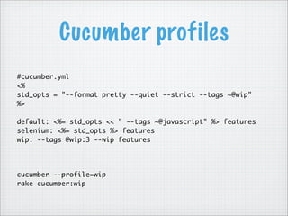 Cucumber profiles
#cucumber.yml
<%
std_opts = "--format pretty --quiet --strict --tags ~@wip"
%>
default: <%= std_opts << " --tags ~@javascript" %> features
selenium: <%= std_opts %> features
wip: --tags @wip:3 --wip features
cucumber --profile=wip
rake cucumber:wip