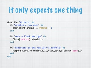 it only expects one thing
describe '#create' do
  it 'creates a new user' do
   User.count.should == @count + 1
  end
 
  it 'sets a flash message' do
    flash[:notice].should be
  end
 
  it "redirects to the new user's profile" do
    response.should redirect_to(user_path(assigns(:user)))
  end
end
 