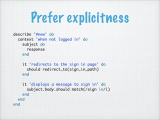 Prefer explicitness
describe '#new' do
context 'when not logged in' do
subject do
response
end
it 'redirects to the sign in page' do
should redirect_to(sign_in_path)
end
it 'displays a message to sign in' do
subject.body.should match(/sign in/i)
end
end
end