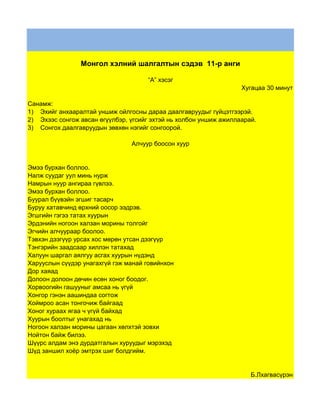 Монгол хэлний шалгалтын сэдэв 11-р анги

                                     “А” хэсэг
                                                                   Хугацаа 30 минут

Санамж:
1) Эхийг анхааралтай уншиж ойлгосны дараа даалгавруудыг гүйцэтгээрэй.
2) Эхээс сонгож авсан өгүүлбэр, үгсийг эхтэй нь холбон уншиж ажиллаарай.
3) Сонгох даалгавруудын зөвхөн нэгийг сонгоорой.

                                Алчуур боосон хуур


Эмээ бурхан боллоо.
Налж суудаг уул минь нурж
Намрын нуур ангираа гүвлээ.
Эмээ бурхан боллоо.
Буурал бүүвэйн эгшиг тасарч
Буруу хатавчинд өрхний оосор ээдрэв.
Эгшгийн гэгээ татах хуурын
Эрдэнийн ногоон халзан морины толгойг
Эгчийн алчуураар боолоо.
Тэвхэн дээгүүр урсах хос мөрөн утсан дээгүүр
Тэнгэрийн заадсаар хиллэн татахад
Халуун шаргал аялгуу асгах хуурын нүдэнд
Харууслын сүүдэр унагахгүй гэж манай говийнхон
Дор хаяад
Долоон долоон дөчин есөн хоног боодог.
Хорвоогийн гашууныг амсаа нь үгүй
Хонгор гэнэн аашиндаа согтож
Хоймроо асан тонгочиж байгаад
Хоног хураах ягаа ч үгүй байхад
Хуурын боолтыг унагахад нь
Ногоон халзан морины цагаан хөлхтэй зовхи
Нойтон байж билээ.
Шүүрс алдам энэ дурдатгалын хуруудыг мэрэхэд
Шүд заншил хоёр эмтрэх шиг болдгийм.


                                                                      Б.Лхагвасүрэн
 