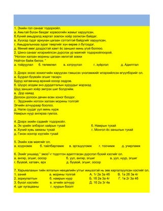 1. Эхийн гол санааг тодорхойл.
а. Амьтай бүхэн бөхдөг хорвоогийн жамыг харуулсан.
б.Хүний амьдралд жаргал зовлон хоёр ээлжлэн байдаг.
в. Хүүхэд гэдэг ариухан цагаан сэтгэлтэй байдгийг харуулсан.
г. Амьдралынхаа зураг төөргийг хүн өөрөө л бүтээдэг.
д. Миний өвөг дээдэстэй хамт ёс заншил минь үгүй боллоо.
2. Шинэ санааг илэрхийлсэн дүрслэх ур маягийг тодорхойлоорой.
“Ногоон халзан морины цагаан хөлхтэй зовхи
Нойтон байж билээ. ”
а. тойруулал     б. төлөөлөл    в. хэтрүүлэл        г. зүйрлэл        д. Адилтгал

3. Дээрх эхээс зохиогчийн харуусан гэмшсэн үнэлэмжийг илэрхийлсэн өгүүлбэрийг ол.
а. Буурал бүүвэйн эгшиг тасарч
Буруу хатавчинд өрхний оосор ээдрэв.
б. Шүүрс алдам энэ дурдатгалын хуруудыг мэрэхэд
Шүд заншил хоёр эмтрэх шиг болдгийм.
в. Дор хаяад
Долоон долоон дөчин есөн хоног боодог.
г. Эрдэнийн ногоон халзан морины толгойг
Эгчийн алчуураар боолоо.
д. Налж суудаг уул минь нурж
Намрын нуур ангираа гүвлээ.

4. Дээрх эхийн сэдвийг тодорхойл.
а. Эх үрийн элбэрэл хайрын тухай                  б. Намрын тухай
в. Хүний хувь заяаны тухай                        г. Монгол ёс заншлын тухай
д. Гэнэн хонгор хүүгийн тухай

5. Эхийн хэв маягийг ол.
а. хүүрнэмж      б. тайлбарламж     в. эргэцүүлэмж     г. тоочимж     д. учирламж

6. Эхийг уншаад “ эмээ”-г тодотгон адилтгасан дүрслэл бүхий хэсгийг ол.
а. ангир, эгшиг, оосор             б. уул, ангир, эгшиг       в. уул, нуур, эгшиг
г. бүүвэй, хатавч, өрх             д. бүүвэй, эгшиг, оосор

7. Харьяалахын тийн ялгалын нөхцөлийн утгыг жишээтэй нь зөв харгалзуулсан хэсгийг ол.
1. эзний              а. морины толгой        А. 1г 2в 3а 4б    В. 1а 2б 3в 4г
2. зориулалтын        б. намрын нуур          Б. 1б 2в 3а 4г     Г. 1в 2г 3а 4б
3. бүхэл хэсгийн      в. эгчийн алчуур        Д. 1б 2а 3г 4в
4. цаг хугацааны       г. хуурын боолт
 