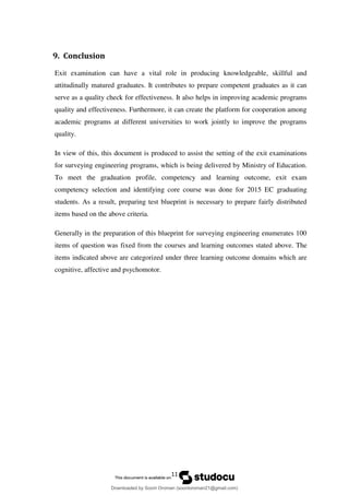 11
9. Conclusion
Exit examination can have a vital role in producing knowledgeable, skillful and
attitudinally matured graduates. It contributes to prepare competent graduates as it can
serve as a quality check for effectiveness. It also helps in improving academic programs
quality and effectiveness. Furthermore, it can create the platform for cooperation among
academic programs at different universities to work jointly to improve the programs
quality.
In view of this, this document is produced to assist the setting of the exit examinations
for surveying engineering programs, which is being delivered by Ministry of Education.
To meet the graduation profile, competency and learning outcome, exit exam
competency selection and identifying core course was done for 2015 EC graduating
students. As a result, preparing test blueprint is necessary to prepare fairly distributed
items based on the above criteria.
Generally in the preparation of this blueprint for surveying engineering enumerates 100
items of question was fixed from the courses and learning outcomes stated above. The
items indicated above are categorized under three learning outcome domains which are
cognitive, affective and psychomotor.
Downloaded by Soorii Oroman (sooriioroman21@gmail.com)
lOMoARcPSD|60295504
 