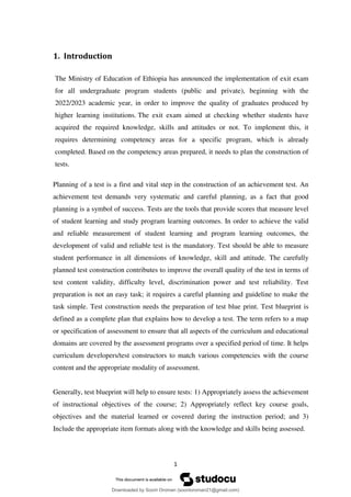 1
1. Introduction
The Ministry of Education of Ethiopia has announced the implementation of exit exam
for all undergraduate program students (public and private), beginning with the
2022/2023 academic year, in order to improve the quality of graduates produced by
higher learning institutions. The exit exam aimed at checking whether students have
acquired the required knowledge, skills and attitudes or not. To implement this, it
requires determining competency areas for a specific program, which is already
completed. Based on the competency areas prepared, it needs to plan the construction of
tests.
Planning of a test is a first and vital step in the construction of an achievement test. An
achievement test demands very systematic and careful planning, as a fact that good
planning is a symbol of success. Tests are the tools that provide scores that measure level
of student learning and study program learning outcomes. In order to achieve the valid
and reliable measurement of student learning and program learning outcomes, the
development of valid and reliable test is the mandatory. Test should be able to measure
student performance in all dimensions of knowledge, skill and attitude. The carefully
planned test construction contributes to improve the overall quality of the test in terms of
test content validity, difficulty level, discrimination power and test reliability. Test
preparation is not an easy task; it requires a careful planning and guideline to make the
task simple. Test construction needs the preparation of test blue print. Test blueprint is
defined as a complete plan that explains how to develop a test. The term refers to a map
or specification of assessment to ensure that all aspects of the curriculum and educational
domains are covered by the assessment programs over a specified period of time. It helps
curriculum developers/test constructors to match various competencies with the course
content and the appropriate modality of assessment.
Generally, test blueprint will help to ensure tests: 1) Appropriately assess the achievement
of instructional objectives of the course; 2) Appropriately reflect key course goals,
objectives and the material learned or covered during the instruction period; and 3)
Include the appropriate item formats along with the knowledge and skills being assessed.
Downloaded by Soorii Oroman (sooriioroman21@gmail.com)
lOMoARcPSD|60295504
 