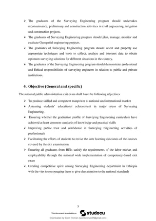 3
 The graduates of the Surveying Engineering program should undertakes
reconnaissance, preliminary and construction activities in civil engineering, irrigation
and construction projects.
 The graduates of Surveying Engineering program should plan, manage, monitor and
evaluate Geospatial engineering projects.
 The graduates of Surveying Engineering program should select and properly use
appropriate techniques and tools to collect, analyze and interpret data to obtain
optimum surveying solutions for different situations in the country.
 The graduates of the Surveying Engineering program should demonstrate professional
and Ethical responsibilities of surveying engineers in relation to public and private
institutions.
4. Objective (General and specific)
The national public administration exit exam shall have the following objectives
 To produce skilled and competent manpower to national and international market
 Assessing students’ educational achievement in major areas of Surveying
Engineering.
 Ensuring whether the graduation profile of Surveying Engineering curriculum have
achieved at least common standards of knowledge and practical skills
 Improving public trust and confidence in Surveying Engineering activities of
professionals
 Facilitating the efforts of students to revise the core learning outcomes of the courses
covered by the exit examination
 Ensuring all graduates from HEIs satisfy the requirements of the labor market and
employability through the national wide implementation of competency-based exit
exam
 Creating competitive spirit among Surveying Engineering department in Ethiopia
with the vies to encouraging them to give due attention to the national standards
Downloaded by Soorii Oroman (sooriioroman21@gmail.com)
lOMoARcPSD|60295504
 