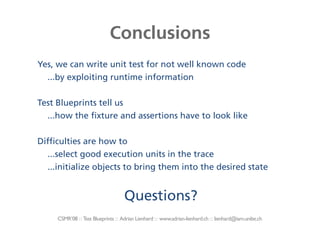 Conclusions
Yes, we can write unit test for not well known code
  ...by exploiting runtime information

Test Blueprints tell us
  ...how the fixture and assertions have to look like

Difficulties are how to
  ...select good execution units in the trace
  ...initialize objects to bring them into the desired state


                                     Questions?
     CSMR’08 : : Test Blueprints : : Adrian Lienhard : : www.adrian-lienhard.ch : : lienhard@iam.unibe.ch
 