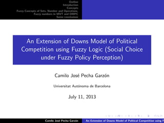 Outline
Introduction
Concepts
Fuzzy Concepts of Sets, Number and Operations.
Fuzzy numbers in MVT and DMPC
Some conclusions
An Extension of Downs Model of Political
Competition using Fuzzy Logic (Social Choice
under Fuzzy Policy Perception)
Camilo Jos´e Pecha Garz´on
Universitat Aut´onoma de Barcelona
July 11, 2013
Camilo Jos´e Pecha Garz´on An Extension of Downs Model of Political Competition using F
 
