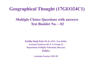 Geographical Thought (17GEO24C1)
Multiple Choice Questions with answers
Test Booklet No. – 02
Kuldip Singh Kait, Ph. D. (JNU, New Delhi),
Associate Professor (H. E. S. Group-A)
Department of Higher Education, Haryana
INDIA
Academic Session: 2019-20
 