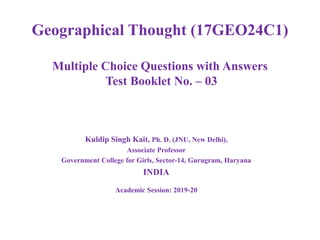 Geographical Thought (17GEO24C1)
Multiple Choice Questions with Answers
Test Booklet No. – 03
Kuldip Singh Kait, Ph. D. (JNU, New Delhi),
Associate Professor
Government College for Girls, Sector-14, Gurugram, Haryana
INDIA
Academic Session: 2019-20
 