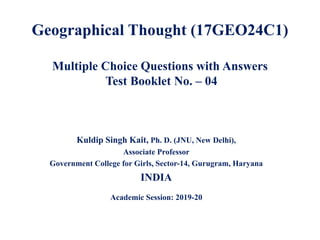 Geographical Thought (17GEO24C1)
Multiple Choice Questions with Answers
Test Booklet No. – 04
Kuldip Singh Kait, Ph. D. (JNU, New Delhi),
Associate Professor
Government College for Girls, Sector-14, Gurugram, Haryana
INDIA
Academic Session: 2019-20
 