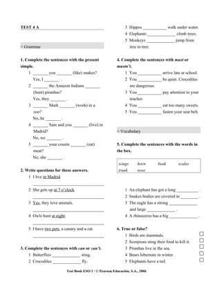 TEST 4 A                                                    3 Hippos ___________ walk under water.
                                                            4 Elephants _____________ climb trees.
                                                            5 Monkeys _____________ jump from
> Grammar                                                     tree to tree.


1. Complete the sentences with the present             4. Complete the sentences with must or
simple.                                                mustn’t.
    1 _______ you _______ (like) snakes?                   1 You ___________ arrive late at school.
      Yes, I _______ .                                     2 You ___________ be quiet. Crocodiles
    2 _______ the Amazon Indians _______                     are dangerous.
       (hunt) piranhas?                                    3 You ___________ pay attention to your
      Yes, they _______ .                                    teacher.
    3 _______ Mark _______ (work) in a                      4 You ___________ eat too many sweets.
      zoo?                                                  5 You ___________ fasten your seat belt.
      No, he _______ .
    4 _______ Sam and you _______ (live) in
      Madrid?                                          > Vocabulary
      No, we _______ .
    5 _______ your cousin _______ (eat)                5. Complete the sentences with the words in
      meat?                                            the box.
      No, she _______ .
                                                        wings       horn       beak        scales
2. Write questions for these answers.                   trunk       nose
    1 I live in Madrid.
      _________________________________
    2 She gets up at 7 o’clock.                             1 An elephant has got a long __________ .
      _________________________________                     2 Snakes bodies are covered in ________ .
    3 Yes, they love animals.                               3 The eagle has a strong _____________
      _________________________________                       and large _____________ .
    4 Owls hunt at night.                                   4 A rhinoceros has a big _____________ .
      _________________________________
    5 I have two pets, a canary and a cat.             6. True or false?
      _________________________________                    1 Birds are mammals.
                                                           2 Scorpions sting their food to kill it.
3. Complete the sentences with can or can’t.               3 Piranhas live in the sea.
    1 Butterflies _____________ sting.                     4 Bears hibernate in winter.
    2 Crocodiles _____________ fly.                        5 Elephants have a tail.

                         Test Book ESO 1 / © Pearson Educación, S.A., 2006
 