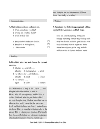 tree. Imagine me, my camera and all those
                                                          lions! I am lucky to be alive!


> Communication                                           > Writing


7. Match the questions and answers.                       9. Punctuate the following paragraph adding
    1 What animals do you like?                           capital letters, commas and full stops.
    2 Where can you find them?
    3 What do they eat?                                        lions eat almost anything if they are
                                                               hungry including carrion they usually hunt
       a They eat fruit and some insects.                      deer but also eat buffalos giraffes and even
       b They live in Madagascar.                              crocodiles they hunt at night and drink
       c I like lemurs.                                        water but they can go for long periods
                                                               without water in deserts and arid areas


> Reading


8. Read this interview and choose the correct
answer.
    1 Michael is a wild life … .
      a hunter b photographer c artist
    2 He follows the … of the lions.
      a tracks    b smell           c sound
    3 He carries a … .
      a gun       b knife           c camera

INT: Welcome to ‘A Day in the Life of …’ and
tonight Michael Coleman is with us.
He’s a wild life photographer and he lives in
Africa. Michael, what do you do in Africa?
MICHAEL: Imagine this. I follow some lion tracks

along a river bed. I know that the tracks are
fresh and that the lions are close. I suddenly see
six lions. There is a mother with two cubs in the
group. This is a dangerous situation. If a female
lion (lioness) feels that her babies are in danger,
she attacks the enemy. Slowly, I climb up a

                            Test Book ESO 1 / © Pearson Educación, S.A., 2006
 