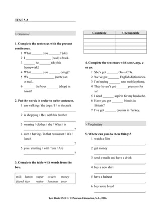 TEST 5 A



> Grammar                                                     Countable            Uncountable


1. Complete the sentences with the present
continuous.
    1 What _______ you _______? (do)
    2 I ________________ (read) a book.
    3 _______ he _______ (do) his                      4. Complete the sentences with some, any, a
       homework?                                       or an.
    4 What _______ you _______ (sing)?                     1 She’s got _______ Oasis CDs.
    5 We ________________ (write) an                        2 We’ve got _______ English dictionaries.
      e-mail.                                               3 I’m buying _______ new mobile phone.
    6 _______ the boys _______ (shop) in                    4 They haven’t got _______ presents for
      town?                                                   us!
                                                            5 I need _______ aspirin for my headache.
2. Put the words in order to write sentences.               6 Have you got _______ friends in
    1 am walking / the dogs / I / to the park                 Britain?
       _________________________________                    7 I’ve got _______ cousins in Turkey.
    2 is shopping / He / with his brother
       _________________________________
    3 wearing / clothes / she / What / is              > Vocabulary
       _________________________________?
    4 aren’t having / in that restaurant / We /        5. Where can you do these things?
        lunch                                              1 watch a film
       _________________________________?                    _________________________________.
    5 you / chatting / with Tom / Are                      2 get money
       _________________________________?                    _________________________________.
                                                           3 send e-mails and have a drink
3. Complete the table with words from the                    _________________________________.
box.                                                       4 buy a new shirt
                                                             _________________________________.
milk lemon      sugar    sweets  money                     5 have a haircut
friend rice     water    bananas pear                        _________________________________.
                                                           6 buy some bread
                                                             _________________________________.

                         Test Book ESO 1 / © Pearson Educación, S.A., 2006
 