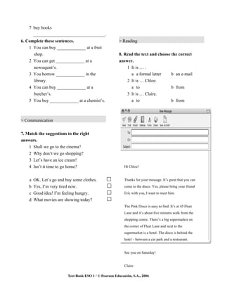 7 buy books
      _________________________________.
6. Complete these sentences.                            > Reading
    1 You can buy _____________ at a fruit
      shop.                                             8. Read the text and choose the correct
    2 You can get _____________ at a                    answer.
      newsagent’s.                                          1 It is … .
    3 You borrow _____________ in the                         a a formal letter     b an e-mail
      library.                                              2 It is … Chloe.
    4 You can buy _____________ at a                          a to                  b from
      butcher’s.                                            3 It is … Claire.
    5 You buy _____________ at a chemist’s.                   a to                  b from



> Communication


7. Match the suggestions to the right
answers.
    1 Shall we go to the cinema?
    2 Why don’t we go shopping?
    3 Let’s have an ice cream!
    4 Isn’t it time to go home?                             Hi Chloe!


    a   OK. Let’s go and buy some clothes.                  Thanks for your message. It’s great that you can
    b   Yes, I’m very tired now.                            come to the disco. Yes, please bring your friend
    c   Good idea! I’m feeling hungry.                      Eric with you, I want to meet him.
    d   What movies are showing today?
                                                            The Pink Disco is easy to find. It’s at 45 Fleet
                                                            Lane and it’s about five minutes walk from the
                                                            shopping centre. There’s a big supermarket on
                                                            the corner of Fleet Lane and next to the
                                                            supermarket is a hotel. The disco is behind the
                                                            hotel – between a car park and a restaurant.


                                                            See you on Saturday!


                                                            Claire

                          Test Book ESO 1 / © Pearson Educación, S.A., 2006
 