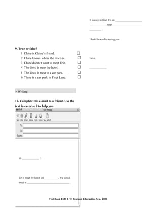 It is easy to find. It’s on ____________________
                                                              _____________ near ______________________
                                                              _________ .


                                                              I look forward to seeing you.


9. True or false?
    1 Chloe is Claire’s friend.
    2 Chloe knows where the disco is.                         Love,
    3 Chloe doesn’t want to meet Eric.
    4 The disco is near the hotel.                            _____________
    5 The disco is next to a car park.
    6 There is a car park in Fleet Lane.



> Writing


10. Complete this e-mail to a friend. Use the
text in exercise 8 to help you.




  Hi _____________ !




  Let’s meet for lunch on __________ . We could
  meet at ________________________________ .




                            Test Book ESO 1 / © Pearson Educación, S.A., 2006
 