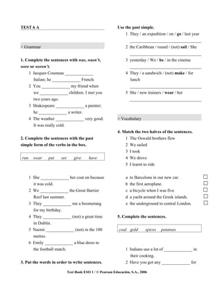 TEST 6 A                                                  Use the past simple.
                                                              1 They / an expedition / on / go / last year
                                                                _________________________________
> Grammar                                                     2 the Caribbean / round / (not) sail / She
                                                                _________________________________
1. Complete the sentences with was, wasn’t,                   3 yesterday / We / be / in the cinema
were or weren’t.                                                _________________________________
    1 Jacques Cousteau _____________                          4 They / a sandwich / (not) make / for
       Italian; he _____________ French.                         lunch
    2 You _____________ my friend when                          _________________________________
       we _____________ children. I met you                   5 She / new trainers / wear / her
       two years ago.                                           _________________________________
      3 Shakespeare _____________ a painter;
        he _____________ a writer.
      4 The weather _____________ very good.              > Vocabulary
        It was really cold.
                                                          4. Match the two halves of the sentences.
2. Complete the sentences with the past                       1 The Oswald brothers flew
simple form of the verbs in the box.                          2 We sailed
                                                              3 I took
run     wear    put   see       give     have                 4 We drove
                                                              5 I learnt to ride


      1 She _____________ her coat on because                  a   to Barcelona in our new car.
        it was cold.                                           b   the first aeroplane.
      2 We _____________ the Great Barrier                     c   a bicycle when I was five
        Reef last summer.                                      d   a yacht around the Greek islands.
      3 They _____________ me a boomerang                      e   the underground to central London.
        for my birthday.
      4 They _____________ (not) a great time             5. Complete the sentences.
        in Dublin.
      5 Naomi _____________ (not) in the 100               coal gold        spices   potatoes
        metres.
      6 Emily _____________ a blue dress to
        the football match.                                    1 Indians use a lot of _____________ in
                                                                 their cooking.
3. Put the words in order to write sentences.                  2 Have you got any _____________ for

                            Test Book ESO 1 / © Pearson Educación, S.A., 2006
 