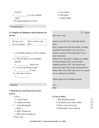 the fire?                                                a new clothes
    3 _____________ is a very valuable                         b old clothes
      metal.                                                   c formal clothes
    4 In Ireland, people eat a lot of
      __________ .
> Communication


6. Complete the dialogues with the phrases in                                             22nd August
the box.                                               Dear Aunt Carol,


   Of course not!     That’s a funny name              Thank you for the CD. I really like Norah
   You’re so lucky!   Wow!                             Jones.
                                                       Here’s a photo from my last holiday, cruising
                                                       round the Greek Islands! You can see my
    1 A: We finish school at 11.00 in summer.          friends in a party on board the ship. It was a
      B: _____________                                 fancy dress party.
    2 A: This CD player is your birthday               Sophie wore a long skirt, a baggy top, sandals
      present!                                         and long earrings. Harry wore his dad’s
      B: _____________ Thank you!                      wedding suit from 1975. The trousers and
    3 A: Can you go skiing in June?                    jacket were tight. The person wearing black is
      B: _____________ It’s hot!                       Helena. She wore white make-up. It was a great
    4 A: His name is Jeeves.                           way to celebrate my birthday!
      B: _____________ .

                                                       Thanks again for my birthday present.

> Reading                                              Love,
                                                       Billy
7. Read the text and choose the correct
answer.
    1 This is … .                                      8. True or false?
      a a formal letter                                    1 Billy liked his present.
      b a thank-you letter                                 2 His friends wore smart clothes.
    2 … in the photograph.                                 3 Harry’s suit was too big.
      a Billy is                                           4 Helena didn’t wear make up.
      b Billy’s friends are
      c Billy and his friends are
    3 They wore … .

                         Test Book ESO 1 / © Pearson Educación, S.A., 2006
 