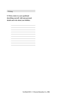 > Writing


9. Write a letter to a new penfriend
describing yourself. Add some personal
details and write about your hobbies.


      _________________________________
      _________________________________
      _________________________________
      _________________________________
      _________________________________
      _________________________________
      _________________________________
      _________________________________
      _________________________________
      _________________________________




                        Test Book ESO 1 / © Pearson Educación, S.A., 2006
 