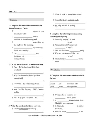 TEST 7 A
                                                              2 I flew; it took 24 hours in the plane!
                                                                _________________________________
> Grammar                                                     3 I stayed with my aunt and uncle.
                                                                _________________________________
1. Complete the sentences with the correct                    4 No, they met her in Sydney.
form of there was / were.                                       _________________________________
    1 ____________________ a storm in your
      town last week?                                    4. Complete the following sentences using
    2 ____________________ a lot of                      something or anything.
      children in the swimming pool.                         1 I’m really hungry. I’ll have
    3 ____________________ an accident on                      _____________ to eat.
      the highway this morning.                               2 Are you thirsty? Do you want
    4 ____________________ any tomatoes                         ___________ to drink?
      in the market today?                                    3 I am too tired to do ___________ today.
    5 No, ____________________ any                            4 Why are you so angry? Did I say
      tomatoes, but ____________________                        _____________ wrong?
      some potatoes.                                          5 I think there is _____________ in my
                                                                soup!
2. Put the words in order to write questions.
    1 Paul / fly / to Canberra / Did / last
        weekend                                          > Vocabulary
       _________________________________?
    2 Why / to Australia / John / go / last              5. Complete the sentences with the words in
        month / did                                      the box.
       _________________________________?
    3 see/ What / did / in Sydney / Carol                 coach       taxi      mountain bike
       _________________________________?                 ferry       plane     underground
    4 wear / he / for the party / Didn’t / a shirt
        and tie
       _________________________________?                     1 We travelled to Menorca by
    5 run / Why /you / to school / did                          ___________ . It was great!
       _________________________________?                     2 A _____________ trip to Toledo from
                                                                Madrid is not expensive.
3. Write the questions for these answers.                     3 In Spain, the _____________ is called
    1 I went to Australia on holiday.                           the metro.
      _________________________________?                      4 You can take a _____________ to the

                           Test Book ESO 1 / © Pearson Educación, S.A., 2006
 