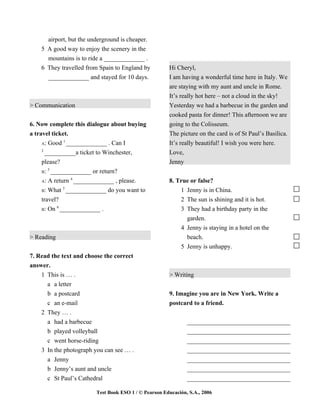 airport, but the underground is cheaper.
    5 A good way to enjoy the scenery in the
      mountains is to ride a _____________ .
    6 They travelled from Spain to England by          Hi Cheryl,
      _____________ and stayed for 10 days.            I am having a wonderful time here in Italy. We
                                                       are staying with my aunt and uncle in Rome.
                                                       It’s really hot here – not a cloud in the sky!
> Communication                                        Yesterday we had a barbecue in the garden and
                                                       cooked pasta for dinner! This afternoon we are
6. Now complete this dialogue about buying             going to the Colisseum.
a travel ticket.                                       The picture on the card is of St Paul’s Basilica.
              1
     A: Good _____________ . Can I                     It’s really beautiful! I wish you were here.
    2
     __________a ticket to Winchester,                 Love,
    please?                                            Jenny
       3
    B: _____________ or return?
               4
    A: A return _____________ , please.                8. True or false?
             5
    B: What _____________ do you want to                   1 Jenny is in China.
    travel?                                                2 The sun is shining and it is hot.
          6
    B: On _____________ .                                  3 They had a birthday party in the
                                                             garden.
                                                           4 Jenny is staying in a hotel on the
> Reading                                                    beach.
                                                           5 Jenny is unhappy.
7. Read the text and choose the correct
answer.
    1 This is … .                                      > Writing
      a a letter
      b a postcard                                     9. Imagine you are in New York. Write a
      c an e-mail                                      postcard to a friend.
    2 They … .
      a had a barbecue                                         _________________________________
      b played volleyball                                      _________________________________
      c went horse-riding                                      _________________________________
    3 In the photograph you can see … .                        _________________________________
      a Jenny                                                  _________________________________
      b Jenny’s aunt and uncle                                 _________________________________
      c St Paul’s Cathedral                                    _________________________________

                         Test Book ESO 1 / © Pearson Educación, S.A., 2006
 