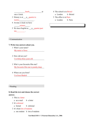 ____________lunch_____________ at                      4 The school is in Bristol
      one o’clock.                                             a London          b Bristol
    3 History is at ___a__quarter to                         5 The office is in Paris
      twelve________________ .                                 a London          b Paris
    4 At nine o’clock we have
      ______science_____ .
    5 We have English at ___a__quarter past
      ten_________ .



> Communication


7. Write true answers about you.
    1 What’s your name?
       My name is Xoxe


    2 How old are you?
      I´m thirty-three years old


    3 Who’s your favourite film star?
      My favourite film star is jonnhy deep


    4 Where are you from?
      I`m from Madrid




> Reading


8. Read the text and choose the correct
answer.
    1 This is a letter
      a an e-mail       b a letter
    2 It’s informal
      a formal          b informal
    3 It’s from lots of students
      a one student b lots of students

                          Test Book ESO 1 / © Pearson Educación, S.A., 2006
 
