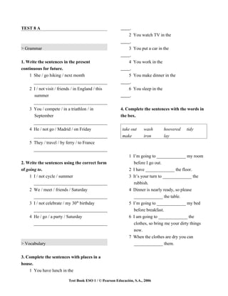 TEST 8 A                                                       .
                                                              2    You watch TV in the
                                                               .
> Grammar                                                     3    You put a car in the
                                                               .
1. Write the sentences in the present                         4    You work in the
continuous for future.                                         .
    1 She / go hiking / next month                            5    You make dinner in the
      _________________________________                        .
    2 I / not visit / friends / in England / this             6    You sleep in the
       summer                                                  .
      _________________________________
    3 You / compete / in a triathlon / in                4. Complete the sentences with the words in
      September                                          the box.
      _________________________________
    4 He / not go / Madrid / on Friday                    take out      wash          hoovered   tidy
      _________________________________                   make          iron          lay
    5 They / travel / by ferry / to France
      _________________________________
                                                              1 I’m going to _____________ my room
2. Write the sentences using the correct form                   before I go out.
of going to.                                                  2 I have _____________ the floor.
     1 I / not cycle / summer                                 3 It’s your turn to _____________ the
       _________________________________                        rubbish.
     2 We / meet / friends / Saturday                         4 Dinner is nearly ready, so please
       _________________________________                        _____________ the table.
     3 I / not celebrate / my 30th birthday                   5 I’m going to _____________ my bed
       _________________________________                        before breakfast.
     4 He / go / a party / Saturday                           6 I am going to _____________ the
       _________________________________                        clothes, so bring me your dirty things
                                                                now.
                                                              7 When the clothes are dry you can
> Vocabulary                                                    _____________ them.


3. Complete the sentences with places in a
house.
    1 You have lunch in the

                           Test Book ESO 1 / © Pearson Educación, S.A., 2006
 