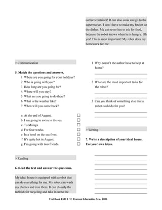 correct container! It can also cook and go to the
                                                         supermarket. I don’t have to make my bed or do
                                                         the dishes. My cat never has to ask for food,
                                                         because the robot knows when he is hungry. Oh
                                                         yes! This is most important! My robot does my
                                                         homework for me!




> Communication                                               1 Why doesn’t the author have to help at
                                                                home?
5. Match the questions and answers.                             _________________________________
    1   Where are you going for your holidays?                  _________________________________
    2   Who is going with you?                                2 What are the most important tasks for
    3   How long are you going for?                             the robot?
    4   Where will you stay?                                    _________________________________
    5   What are you going to do there?                         _________________________________
    6   What is the weather like?                             3 Can you think of something else that a
    7   When will you come back?                                robot could do for you?
                                                                _________________________________
    a   At the end of August.                                   _________________________________
    b   I am going to swim in the sea.
    c   To Malaga.
    d   For four weeks.                                  > Writing
    e   In a hotel on the sea front.
    f   It’s quite hot in August.                        7. Write a description of your ideal house.
    g   I’m going with two friends.                      Use your own ideas.


                                                                 _________________________________
> Reading                                                        _________________________________
                                                                 _________________________________
6. Read the text and answer the questions.                       _________________________________
                                                                 _________________________________
My ideal house is equipped with a robot that                     _________________________________
can do everything for me. My robot can wash                      _________________________________
my clothes and iron them. It can classify the                    _________________________________
rubbish for recycling and take it out to the                     _________________________________

                           Test Book ESO 1 / © Pearson Educación, S.A., 2006
 