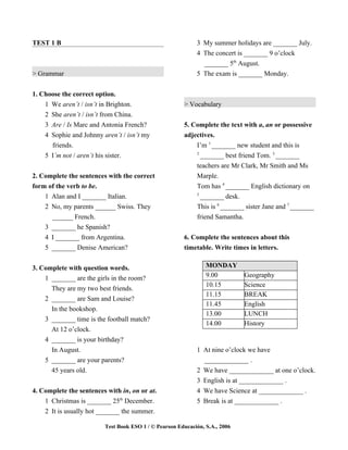 TEST 1 B                                                    3 My summer holidays are _______ July.
                                                            4 The concert is _______ 9 o’clock
                                                              _______ 5th August.
> Grammar                                                   5 The exam is _______ Monday.


1. Choose the correct option.
    1 We aren’t / isn’t in Brighton.                   > Vocabulary
    2 She aren’t / isn’t from China.
    3 Are / Is Marc and Antonia French?                5. Complete the text with a, an or possessive
    4 Sophie and Johnny aren’t / isn’t my              adjectives.
      friends.                                             I’m 1 _______ new student and this is
                                                           2
    5 I’m not / aren’t his sister.                           _______ best friend Tom. 3 _______
                                                            teachers are Mr Clark, Mr Smith and Ms
2. Complete the sentences with the correct                  Marple.
form of the verb to be.                                     Tom has 4 _______ English dictionary on
                                                            5
    1 Alan and I _______ Italian.                             _______ desk.
    2 No, my parents ______ Swiss. They                     This is 6 _______ sister Jane and 7 _______
      ______ French.                                        friend Samantha.
    3 _______ he Spanish?
    4 I _______ from Argentina.                        6. Complete the sentences about this
    5 _______ Denise American?                         timetable. Write times in letters.


3. Complete with question words.                                MONDAY
    1 _______ are the girls in the room?                        9.00         Geography
                                                                10.15        Science
      They are my two best friends.
                                                                11.15        BREAK
    2 _______ are Sam and Louise?
                                                                11.45        English
      In the bookshop.
                                                                13.00        LUNCH
    3 _______ time is the football match?
                                                                14.00        History
      At 12 o’clock.
    4 _______ is your birthday?
      In August.                                            1 At nine o’clock we have
    5 _______ are your parents?                               _____________ .
      45 years old.                                         2 We have _____________ at one o’clock.
                                                            3 English is at _____________ .
4. Complete the sentences with in, on or at.                4 We have Science at _____________ .
    1 Christmas is _______ 25th December.                   5 Break is at _____________ .
    2 It is usually hot _______ the summer.

                         Test Book ESO 1 / © Pearson Educación, S.A., 2006
 