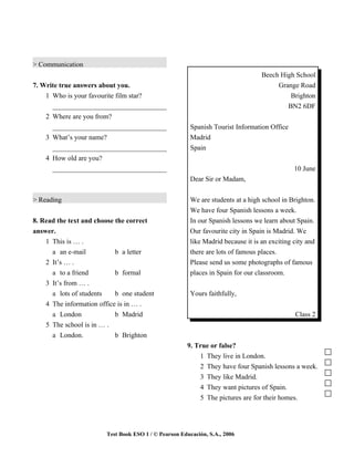 > Communication
                                                                                  Beech High School
7. Write true answers about you.                                                       Grange Road
    1 Who is your favourite film star?                                                     Brighton
      _________________________________                                                   BN2 6DF
    2 Where are you from?
      _________________________________                 Spanish Tourist Information Office
    3 What’s your name?                                 Madrid
      _________________________________                 Spain
    4 How old are you?
      _________________________________                                                       10 June
                                                        Dear Sir or Madam,


> Reading                                               We are students at a high school in Brighton.
                                                        We have four Spanish lessons a week.
8. Read the text and choose the correct                 In our Spanish lessons we learn about Spain.
answer.                                                 Our favourite city in Spain is Madrid. We
    1 This is … .                                       like Madrid because it is an exciting city and
      a an e-mail           b a letter                  there are lots of famous places.
    2 It’s … .                                          Please send us some photographs of famous
      a to a friend         b formal                    places in Spain for our classroom.
    3 It’s from … .
      a lots of students    b one student               Yours faithfully,
    4 The information office is in … .
      a London              b Madrid                                                          Class 2
    5 The school is in … .
      a London.             b Brighton
                                                      9. True or false?
                                                          1 They live in London.
                                                          2 They have four Spanish lessons a week.
                                                          3 They like Madrid.
                                                          4 They want pictures of Spain.
                                                          5 The pictures are for their homes.




                        Test Book ESO 1 / © Pearson Educación, S.A., 2006
 