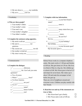 4 My new dress is _______ my wardrobe.
    5 My cat is _______ your car.


> Vocabulary                                          7. Complete with true information.
                                                          1 _____________ is your best friend’s
4. Who are these people?                                    name?
    1 Your mother’s father.     _____________               _____________ name is
    2 Your mother’s sister.     _____________               _____________ .
    3 Your aunt’s son.          _____________             2 _____________ many sisters have you
    4 Your mother’s daughter.   _____________               _____________ ?
    5 Your father’s mother.     _____________               I _____________ sisters.
                                                          3 _____________ do you live?
5. Complete the sentences using opposites.                   We live _____________ .
    1 My uncle is tall not _____________ .                 4 _____________ is your birthday?
    2 My aunt is _____________ not                           My birthday _____________ .
      generous.                                            5 _____________ is your favourite sport?
    3 My cousins are _____________ not old.                  My favourite sport is _____________ .
    4 Her mother is kind not _____________ .
    5 My sister is noisy not _____________ .
                                                      > Reading


> Communication                                       Helena Nixon works in a computer telephone
                                                      centre. She starts work at 11.00 pm and finishes
6. Complete the dialogue.                             at 6.00 am. She gets home at 6.30 am. She lives
       1
    A: _____________ afternoon.                       in a block of flats in a big city. Her children go
    2
      ____________ me. Can I ask you some             to school at 8.00. Mrs Nixon goes to bed at 8.15
    questions?                                        and sleeps for seven hours. She wakes up at
    B: Yes, of course.                                about 3.00 and reads the newspaper in bed
              3
    A: Where _____________ from?                      before she gets up.
    B: I’m from America.                              There are a lot of neighbours around and
       4
    A: _____________ are you?                         everyone is nice. Children can play outside with
              5
    B: I’m 32 _____________ .                         their friends.
       6
    A: _____________ name?
       7
    B: _____________ James Carlton.                   8. Read the text and say if the statements are
       8
    A: _____________ you!                             true or false.
                                                          1 Mrs Nixon hasn’t got a family.
                                                          2 Mrs Nixon starts work at 8.00 am.

                        Test Book ESO 1 / © Pearson Educación, S.A., 2006
 
