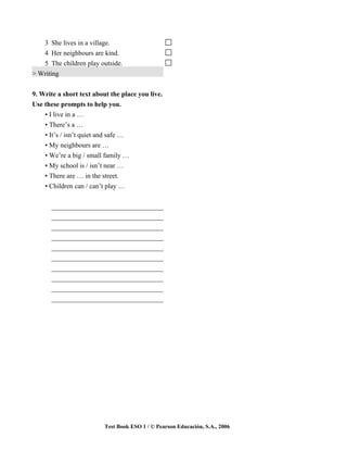 3 She lives in a village.
   4 Her neighbours are kind.
   5 The children play outside.
> Writing


9. Write a short text about the place you live.
Use these prompts to help you.
    • I live in a …
    • There’s a …
    • It’s / isn’t quiet and safe …
    • My neighbours are …
    • We’re a big / small family …
    • My school is / isn’t near …
    • There are … in the street.
    • Children can / can’t play …


      _________________________________
      _________________________________
      _________________________________
      _________________________________
      _________________________________
      _________________________________
      _________________________________
      _________________________________
      _________________________________
      _________________________________




                          Test Book ESO 1 / © Pearson Educación, S.A., 2006
 