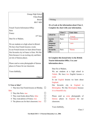 Grange High School
                                Filton Road
                                     Bristol            > Writing
                                 BS17 4DE
                                                        10. a) Look at the information about Class 2.
French Tourist Information Office                       Complete the chart with your information.
Paris
France                                                                   Class 2   Your class
                                                                                   1
                                                        school in        Bristol
                                     23rd June                                     _Toledo_________
Dear Sir or Madam,                                      tourist          Paris     2
                                                                                     Zocodover
                                                        office
                                                                                   3
                                                        language         4             zero
We are students at a high school in Bristol.
                                                        lessons a
We have four French lessons a week.                     week
                                                                                   4
In our French lessons we learn about France.            favourite        Paris         Rome
Our favourite city in France is Paris. We like          city
Paris because it is an exciting city and there
are lots of famous places.                              b) Complete this formal letter to the British
                                                        Tourist Information Office. Use your
Please send us some photographs of famous               information above.
places in France for our classroom.
                                                             Dear Sir or Madam,
Yours faithfully,                                            We are students at a high school in
                                                             Toledo .We have two English lessons a
                                       Class 2               week.
                                                             In our English lessons we learn about
                                                             England.
9. True or false?                                            Our favourite city in England is
    1 They have four French lessons on Monday.               Birminghan. We like Birminghan because
false                                                        it is a beautiful city.
    2 They like Paris. true
    3 They want books about Paris. false                     Please send us some photographs of
    4 They want photos of France. true                       famous places in England for our
    5 The photos are for their classroom. true               classroom.


                                                             Yours faithfully,
                                                                                                Class 3

                          Test Book ESO 1 / © Pearson Educación, S.A., 2006
 