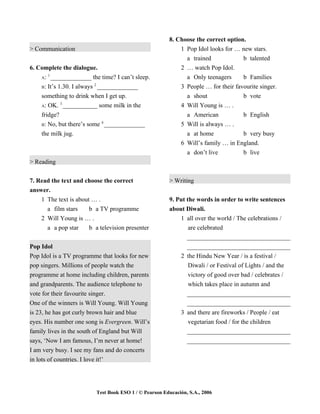 8. Choose the correct option.
> Communication                                             1 Pop Idol looks for … new stars.
                                                              a trained             b talented
6. Complete the dialogue.                                   2 … watch Pop Idol.
       1
    A: _____________ the time? I can’t sleep.                 a Only teenagers      b Families
                          2
    B: It’s 1.30. I always _____________                    3 People … for their favourite singer.
    something to drink when I get up.                         a shout               b vote
             3
    A: OK. ___________ some milk in the                     4 Will Young is … .
    fridge?                                                   a American            b English
                            4
    B: No, but there’s some _____________                   5 Will is always … .
    the milk jug.                                             a at home             b very busy
                                                            6 Will’s family … in England.
                                                                a don’t live         b live
> Reading


7. Read the text and choose the correct                 > Writing
answer.
    1 The text is about … .                             9. Put the words in order to write sentences
      a film stars     b a TV programme                 about Diwali.
    2 Will Young is … .                                     1 all over the world / The celebrations /
      a a pop star     b a television presenter                 are celebrated
                                                               _________________________________
Pop Idol                                                       _________________________________
Pop Idol is a TV programme that looks for new               2 the Hindu New Year / is a festival /
pop singers. Millions of people watch the                       Diwali / or Festival of Lights / and the
programme at home including children, parents                   victory of good over bad / celebrates /
and grandparents. The audience telephone to                     which takes place in autumn and
vote for their favourite singer.                               _________________________________
One of the winners is Will Young. Will Young                   _________________________________
is 23, he has got curly brown hair and blue                 3 and there are fireworks / People / eat
eyes. His number one song is Evergreen. Will’s                  vegetarian food / for the children
family lives in the south of England but Will                  _________________________________
says, ‘Now I am famous, I’m never at home!                     _________________________________
I am very busy. I see my fans and do concerts
in lots of countries. I love it!’




                          Test Book ESO 1 / © Pearson Educación, S.A., 2006
 